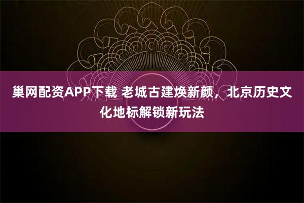 巢网配资APP下载 老城古建焕新颜，北京历史文化地标解锁新玩法