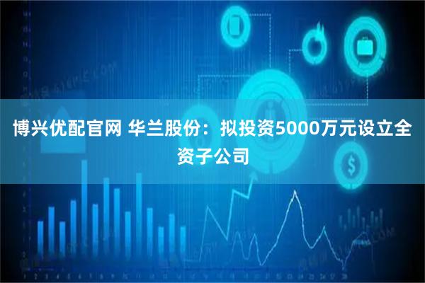 博兴优配官网 华兰股份：拟投资5000万元设立全资子公司