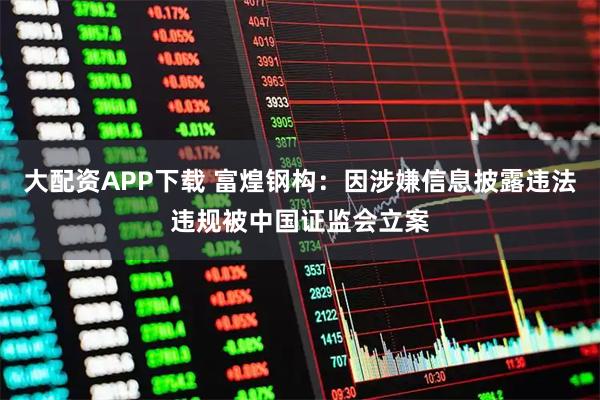大配资APP下载 富煌钢构：因涉嫌信息披露违法违规被中国证监会立案