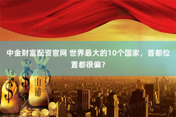 中金财富配资官网 世界最大的10个国家，首都位置都很偏？