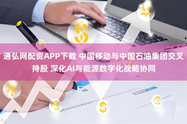 通弘网配资APP下载 中国移动与中国石油集团交叉持股 深化AI与能源数字化战略协同