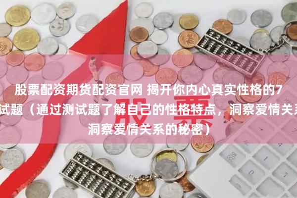 股票配资期货配资官网 揭开你内心真实性格的7道爱情测试题（通过测试题了解自己的性格特点，洞察爱情关系的秘密）