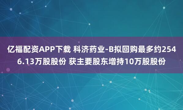 亿福配资APP下载 科济药业-B拟回购最多约2546.13万股股份 获主要股东增持10万股股份