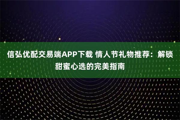 信弘优配交易端APP下载 情人节礼物推荐:解锁甜蜜心选的完美指南