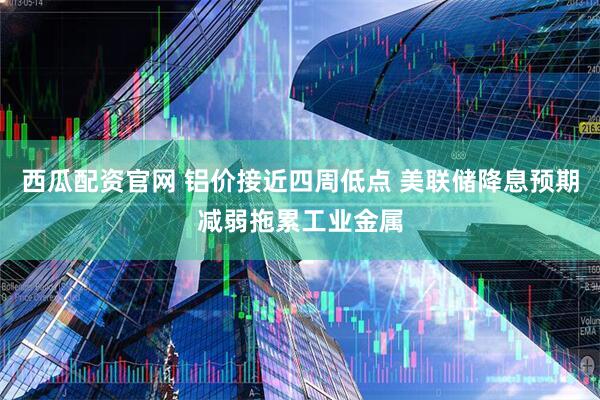 西瓜配资官网 铝价接近四周低点 美联储降息预期减弱拖累工业金属