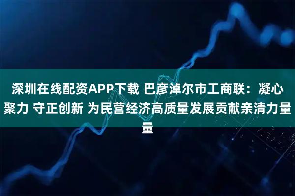 深圳在线配资APP下载 巴彦淖尔市工商联:凝心聚力 守正创新 为民营经济高质量发展贡献亲清力量