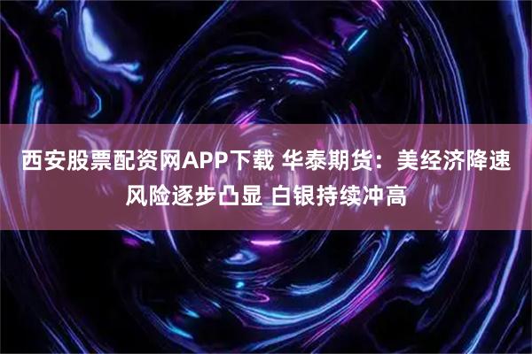西安股票配资网APP下载 华泰期货：美经济降速风险逐步凸显 白银持续冲高