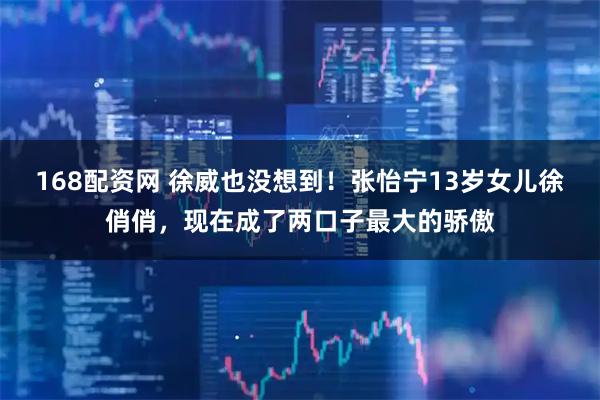 168配资网 徐威也没想到!张怡宁13岁女儿徐俏俏,现在成了两口子最大的骄傲