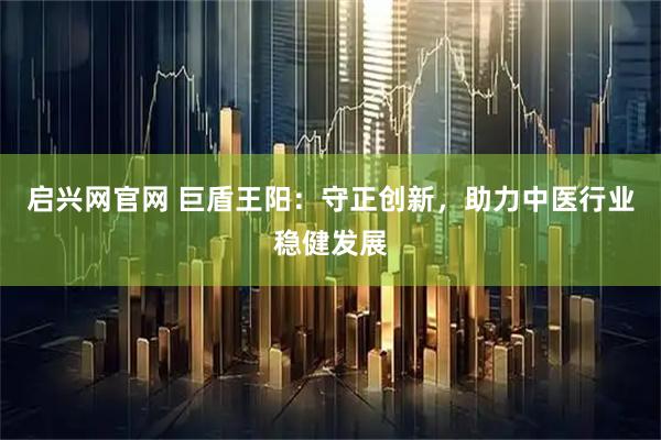 启兴网官网 巨盾王阳:守正创新,助力中医行业稳健发展