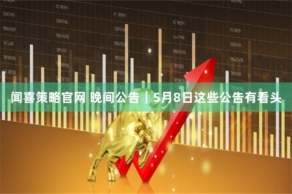 闻喜策略官网 晚间公告｜5月8日这些公告有看头