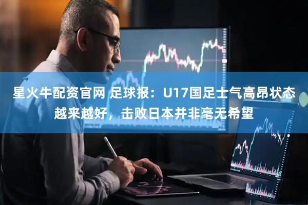 星火牛配资官网 足球报：U17国足士气高昂状态越来越好，击败日本并非毫无希望
