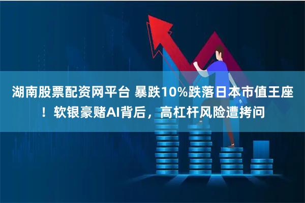 湖南股票配资网平台 暴跌10%跌落日本市值王座！软银豪赌AI背后，高杠杆风险遭拷问
