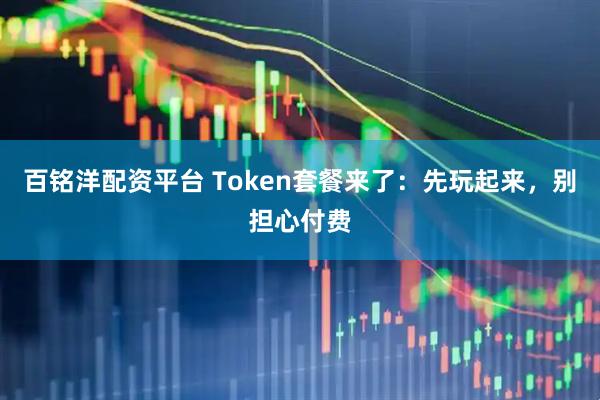 百铭洋配资平台 Token套餐来了：先玩起来，别担心付费