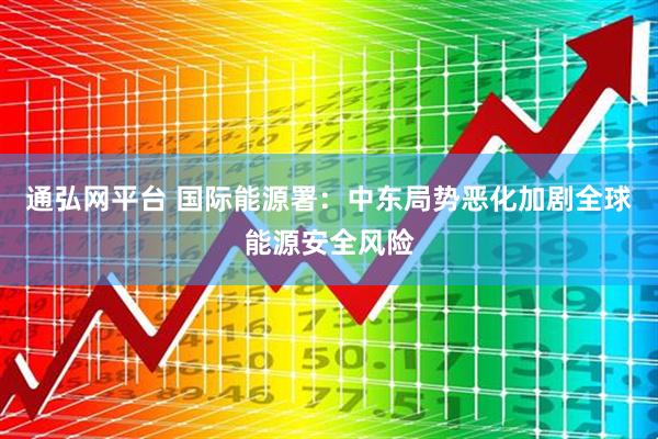 通弘网平台 国际能源署：中东局势恶化加剧全球能源安全风险