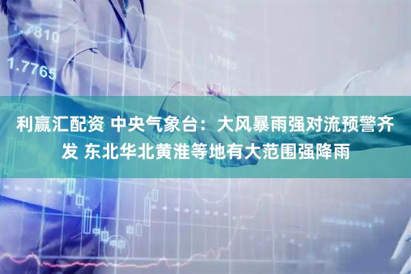 利赢汇配资 中央气象台：大风暴雨强对流预警齐发 东北华北黄淮等地有大范围强降雨