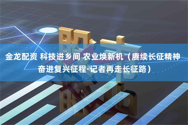 金龙配资 科技进乡间 农业焕新机（赓续长征精神 奋进复兴征程·记者再走长征路）